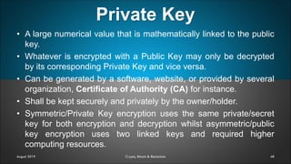Private Key
48August 2019 Crypto, Bitcoin & Blockchain
• A large numerical value that is mathematically linked to the public
key.
• Whatever is encrypted with a Public Key may only be decrypted
by its corresponding Private Key and vice versa.
• Can be generated by a software, website, or provided by several
organization, Certificate of Authority (CA) for instance.
• Shall be kept securely and privately by the owner/holder.
• Symmetric/Private Key encryption uses the same private/secret
key for both encryption and decryption whilst asymmetric/public
key encryption uses two linked keys and required higher
computing resources.
 