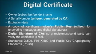 August 2019 Crypto, Bitcoin & Blockchain 51
• Owner (subscriber/sender) name
• A Serial Number (unique; generated by CA)
• Expiration date
• A copy of certificate holder’s Public Key (utilized for
encrypting messages and digital signatures)
• Digital Signature of CAs so a recipient/second party can
verify the certificate is real.
• Standards: X.509, PKI X.509 and Public Key Cryptography
Standards (PKCS).
Digital Certificate
 