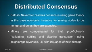 Distributed Consensus
54
• Satoshi Nakamoto reaches consensus using game theory
in this case economic incentive for mining nodes to be
honest and do as they are expected.
• Miners are compensated for their proof-of-work
(validating, settling and clearing transaction) using
seigniorage revenues, i.e. with issuance of new bitcoins.
August 2019 Crypto, Bitcoin & Blockchain
 