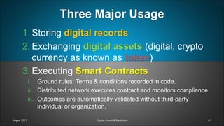 Three Major Usage
61
1. Storing digital records
2. Exchanging digital assets (digital, crypto
currency as known as token)
3. Executing Smart Contracts
i. Ground rules: Terms & conditions recorded in code.
ii. Distributed network executes contract and monitors compliance.
iii. Outcomes are automatically validated without third-party
individual or organization.
August 2019 Crypto, Bitcoin & Blockchain
 