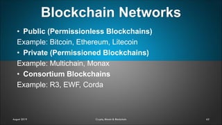 Blockchain Networks
63August 2019 Crypto, Bitcoin & Blockchain
• Public (Permissionless Blockchains)
Example: Bitcoin, Ethereum, Litecoin
• Private (Permissioned Blockchains)
Example: Multichain, Monax
• Consortium Blockchains
Example: R3, EWF, Corda
 