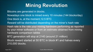 Mining Revolution
67
Bitcoins are generated in blocks.
Nowadays one block is mined every 10 minutes (144 blocks/day)
One block is, at the moment,12.5 BTC
Reward will be distributed depending on the miner’s hash rate
Hash rate is the rate your mining hardware performing as reported
by your miner software or from an estimate obtained from mining
hardware comparison tables
BTC generation will stop at 2140 (around 21 million)
Block reward started at 50 BTC in block #1 and halves every
210,000 blocks.
August 2019 Crypto, Bitcoin & Blockchain
 