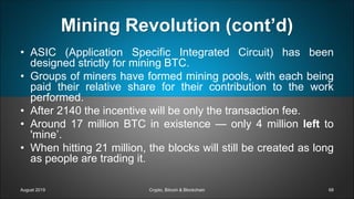 Mining Revolution (cont’d)
• ASIC (Application Specific Integrated Circuit) has been
designed strictly for mining BTC.
• Groups of miners have formed mining pools, with each being
paid their relative share for their contribution to the work
performed.
• After 2140 the incentive will be only the transaction fee.
• Around 17 million BTC in existence — only 4 million left to
'mine’.
• When hitting 21 million, the blocks will still be created as long
as people are trading it.
August 2019 Crypto, Bitcoin & Blockchain 68
 