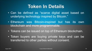 Token In Details
70
• Can be defined as “scarce digital asset based on
underlying technology inspired by Bitcoin.”
• Ethereum was Bitcoin-inspired but has its own
blockchain and more programmable.
• Tokens can be issued on top of Ethereum blockchain.
• Token buyers are buying private keys and can be
transferred to other parties without consent.
August 2019 Crypto, Bitcoin & Blockchain
 