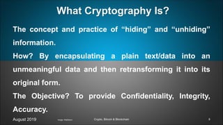 The concept and practice of “hiding” and “unhiding”
information.
How? By encapsulating a plain text/data into an
unmeaningful data and then retransforming it into its
original form.
The Objective? To provide Confidentiality, Integrity,
Accuracy.
August 2019 Crypto, Bitcoin & Blockchain
What Cryptography Is?
Image: Wall2born 8
 