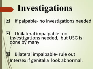  If palpable- no investigations needed
 Unilateral impalpable- no
investigations needed, but USG is
done by many
 Bilateral impalpable- rule out
Intersex if genitalia look abnormal.
Investigations
 
