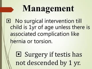  No surgical intervention till
child is 1yr of age unless there is
associated complication like
hernia or torsion.
 Surgery if testis has
not descended by 1 yr.
Management
 