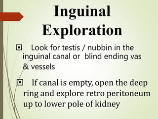  Look for testis / nubbin in the
inguinal canal or blind ending vas
& vessels
 If canal is empty, open the deep
ring and explore retro peritoneum
up to lower pole of kidney
Inguinal
Exploration
 
