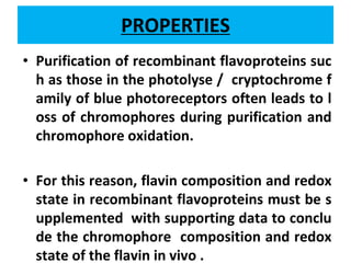 PROPERTIES
• Purification of recombinant flavoproteins suc
h as those in the photolyse / cryptochrome f
amily of blue photoreceptors often leads to l
oss of chromophores during purification and
chromophore oxidation.
• For this reason, flavin composition and redox
state in recombinant flavoproteins must be s
upplemented with supporting data to conclu
de the chromophore composition and redox
state of the flavin in vivo .
 