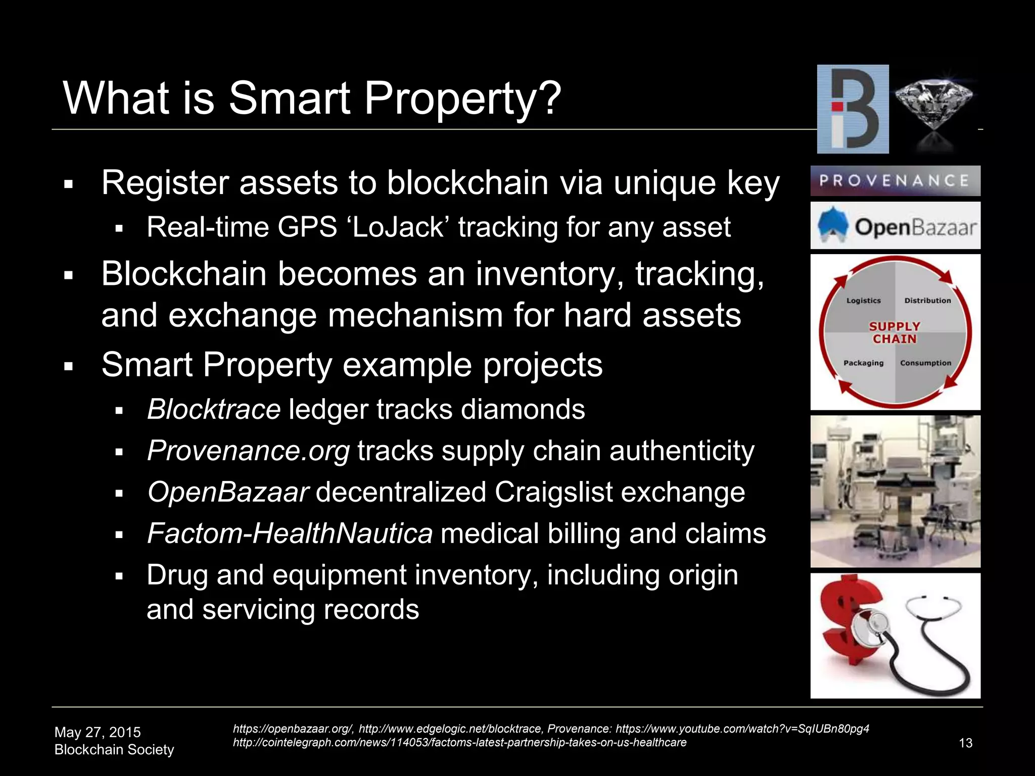 May 27, 2015
Blockchain Society
What is Smart Property?
 Register assets to blockchain via unique key
 Real-time GPS ‘LoJack’ tracking for any asset
 Blockchain becomes an inventory, tracking,
and exchange mechanism for hard assets
 Smart Property example projects
 Blocktrace ledger tracks diamonds
 Provenance.org tracks supply chain authenticity
 OpenBazaar decentralized Craigslist exchange
 Factom-HealthNautica medical billing and claims
 Drug and equipment inventory, including origin
and servicing records
13
https://openbazaar.org/, http://www.edgelogic.net/blocktrace, Provenance: https://www.youtube.com/watch?v=SqIUBn80pg4
http://cointelegraph.com/news/114053/factoms-latest-partnership-takes-on-us-healthcare
 