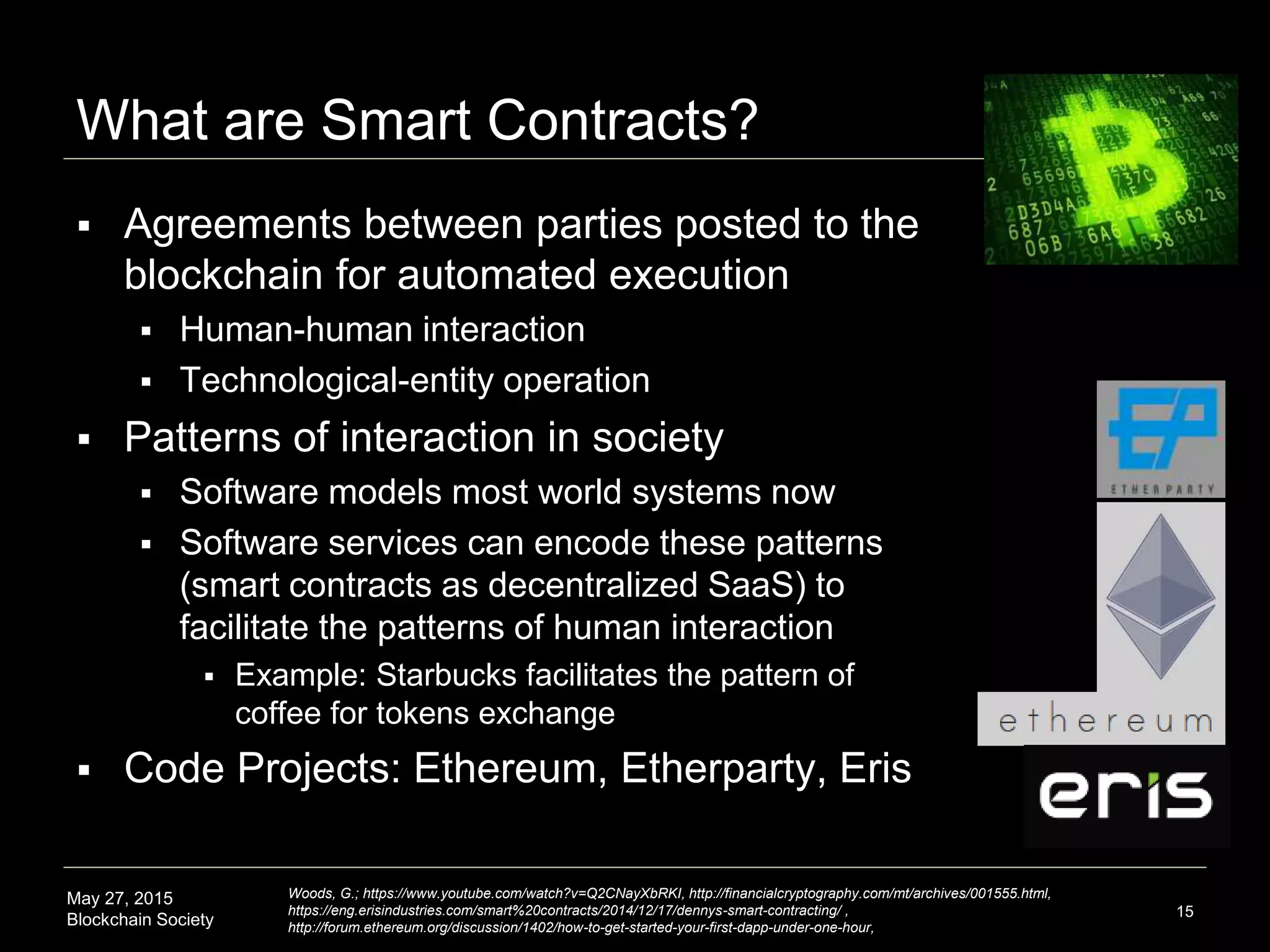 May 27, 2015
Blockchain Society
What are Smart Contracts?
15
 Agreements between parties posted to the
blockchain for automated execution
 Human-human interaction
 Technological-entity operation
 Patterns of interaction in society
 Software models most world systems now
 Software services can encode these patterns
(smart contracts as decentralized SaaS) to
facilitate the patterns of human interaction
 Example: Starbucks facilitates the pattern of
coffee for tokens exchange
 Code Projects: Ethereum, Etherparty, Eris
Woods, G.; https://www.youtube.com/watch?v=Q2CNayXbRKI, http://financialcryptography.com/mt/archives/001555.html,
https://eng.erisindustries.com/smart%20contracts/2014/12/17/dennys-smart-contracting/ ,
http://forum.ethereum.org/discussion/1402/how-to-get-started-your-first-dapp-under-one-hour,
 