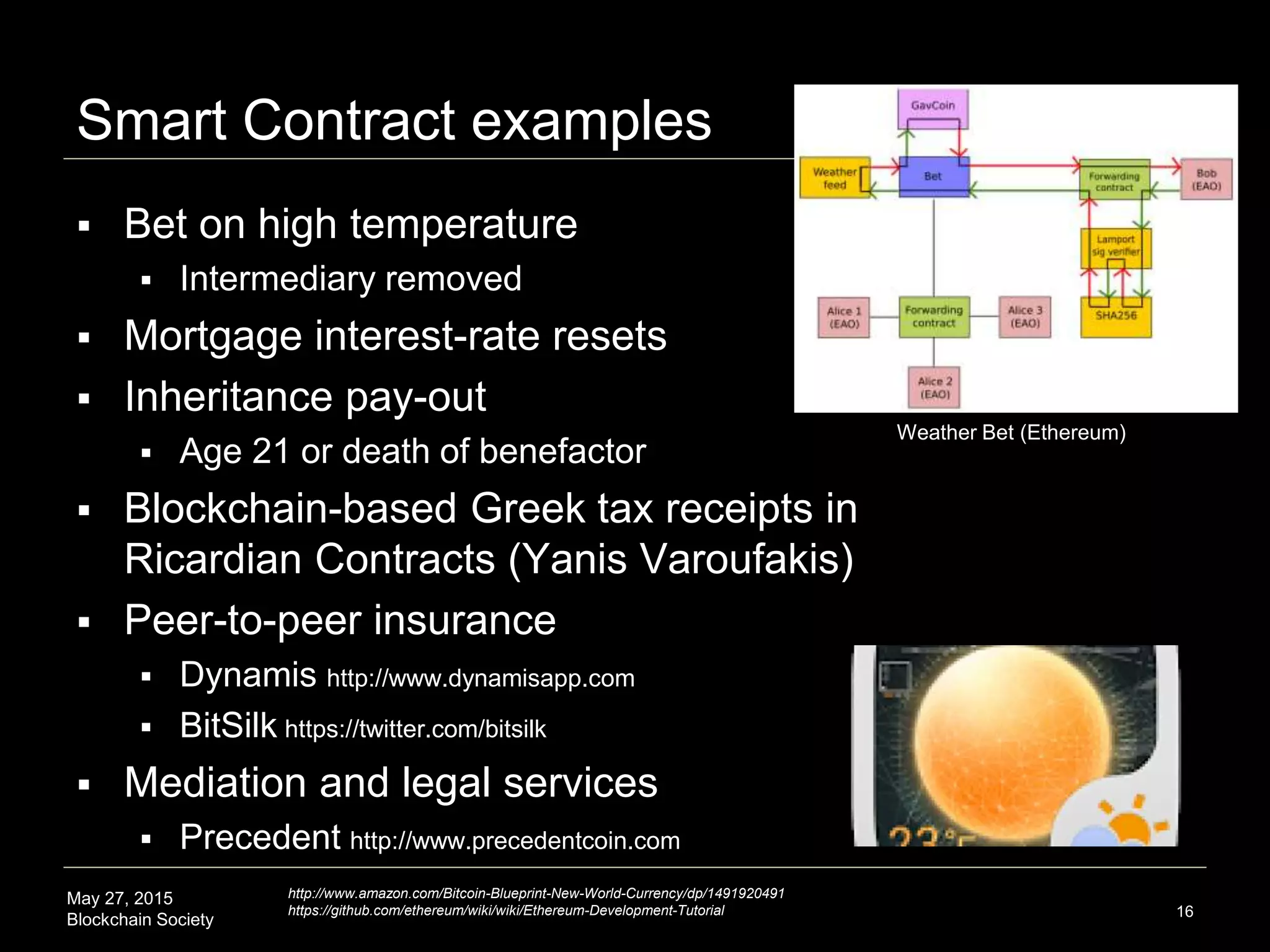 May 27, 2015
Blockchain Society
Smart Contract examples
16
 Bet on high temperature
 Intermediary removed
 Mortgage interest-rate resets
 Inheritance pay-out
 Age 21 or death of benefactor
 Blockchain-based Greek tax receipts in
Ricardian Contracts (Yanis Varoufakis)
 Peer-to-peer insurance
 Dynamis http://www.dynamisapp.com
 BitSilk https://twitter.com/bitsilk
 Mediation and legal services
 Precedent http://www.precedentcoin.com
http://www.amazon.com/Bitcoin-Blueprint-New-World-Currency/dp/1491920491
https://github.com/ethereum/wiki/wiki/Ethereum-Development-Tutorial
Weather Bet (Ethereum)
 