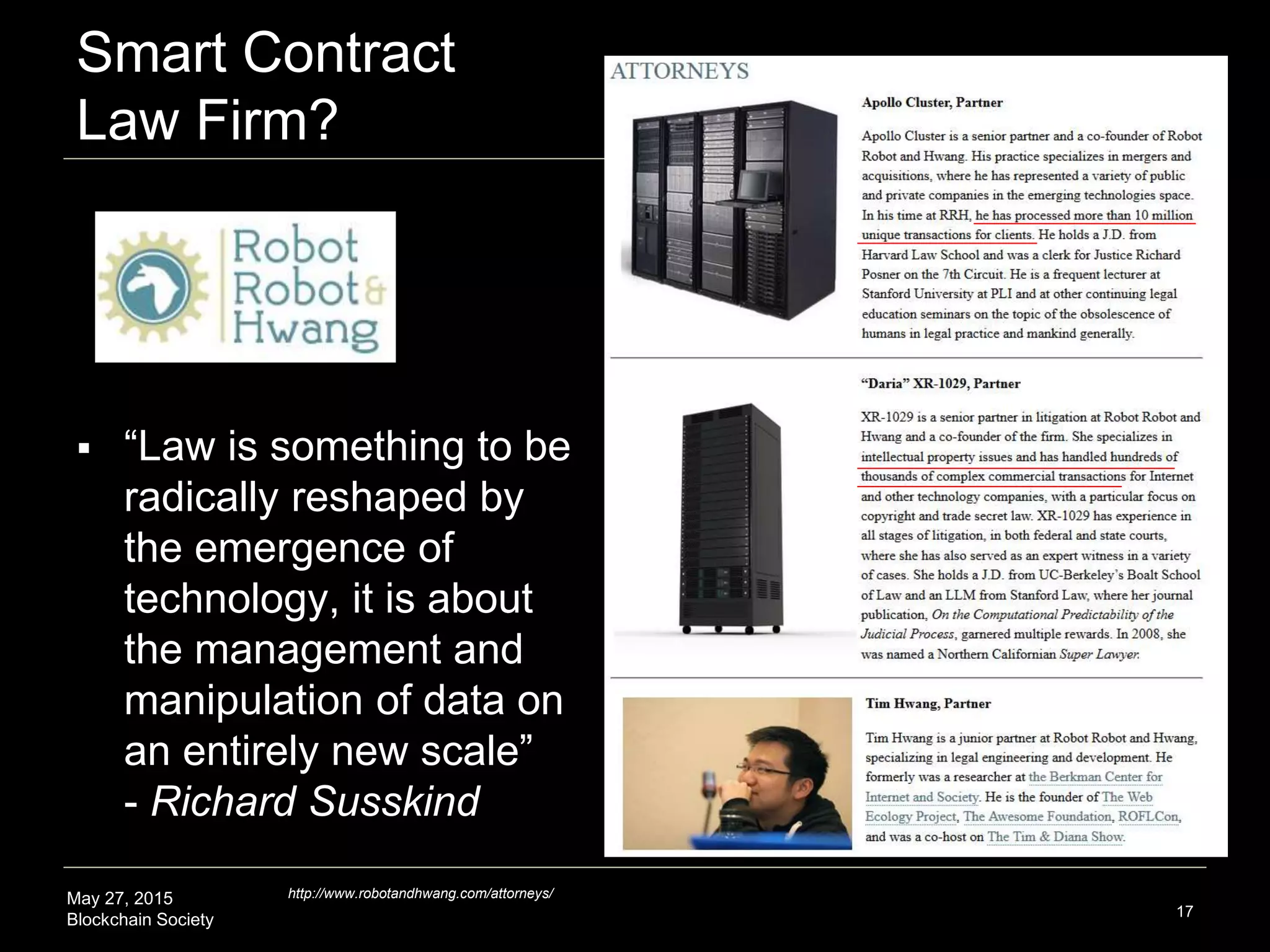 May 27, 2015
Blockchain Society
Smart Contract
Law Firm?
17
http://www.robotandhwang.com/attorneys/
 “Law is something to be
radically reshaped by
the emergence of
technology, it is about
the management and
manipulation of data on
an entirely new scale”
- Richard Susskind
 