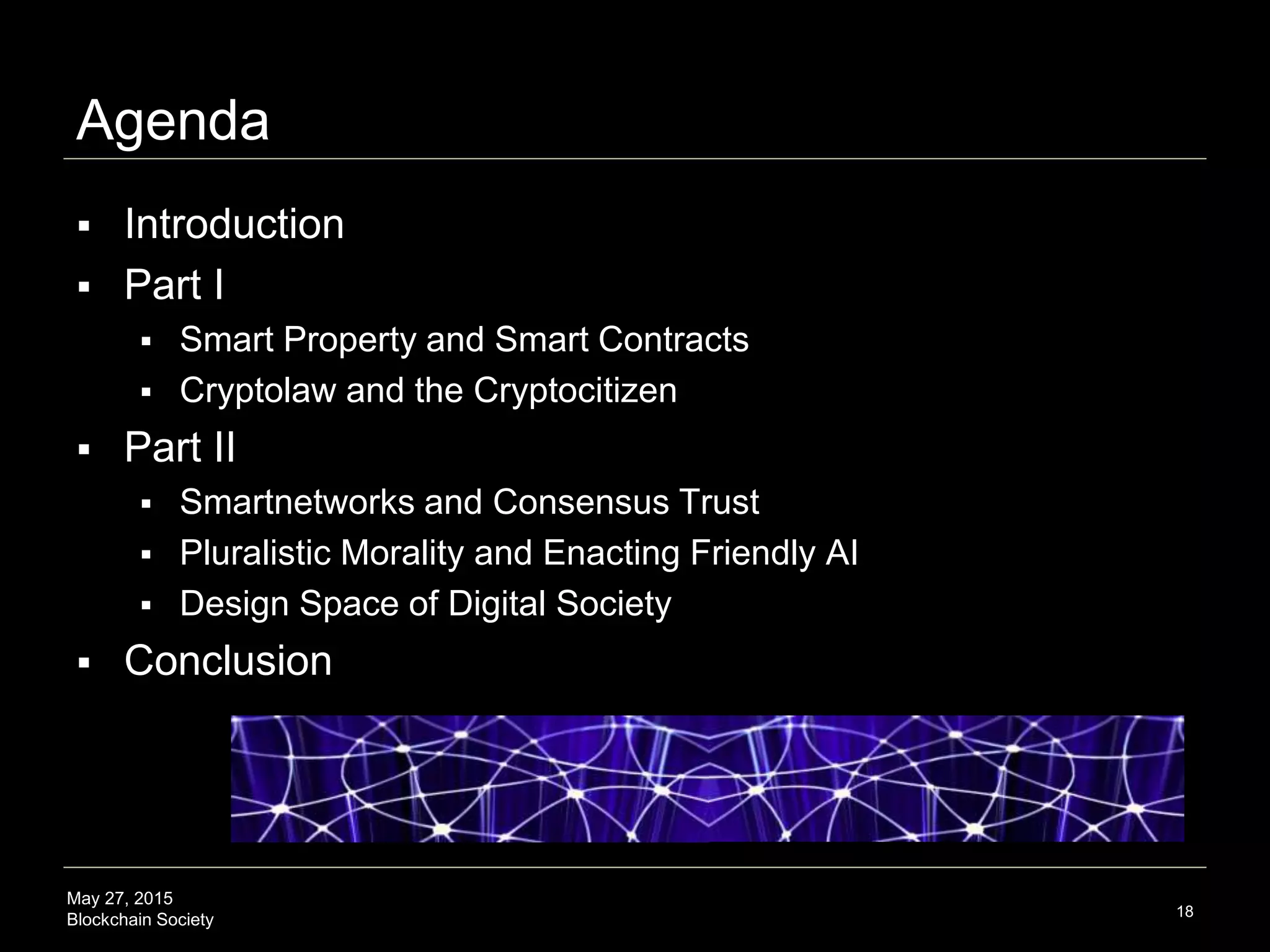 May 27, 2015
Blockchain Society
Agenda
 Introduction
 Part I
 Smart Property and Smart Contracts
 Cryptolaw and the Cryptocitizen
 Part II
 Smartnetworks and Consensus Trust
 Pluralistic Morality and Enacting Friendly AI
 Design Space of Digital Society
 Conclusion
18
 