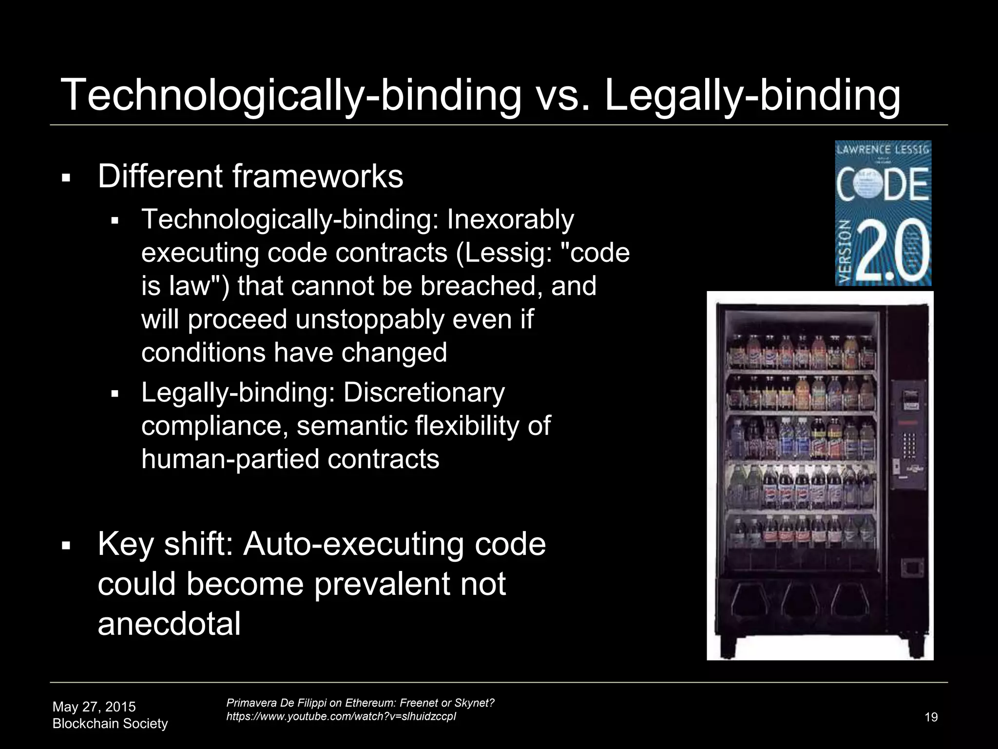 May 27, 2015
Blockchain Society
Technologically-binding vs. Legally-binding
 Different frameworks
 Technologically-binding: Inexorably
executing code contracts (Lessig: "code
is law") that cannot be breached, and
will proceed unstoppably even if
conditions have changed
 Legally-binding: Discretionary
compliance, semantic flexibility of
human-partied contracts
 Key shift: Auto-executing code
could become prevalent not
anecdotal (mortgage industry)
19
Primavera De Filippi on Ethereum: Freenet or Skynet?
https://www.youtube.com/watch?v=slhuidzccpI
 