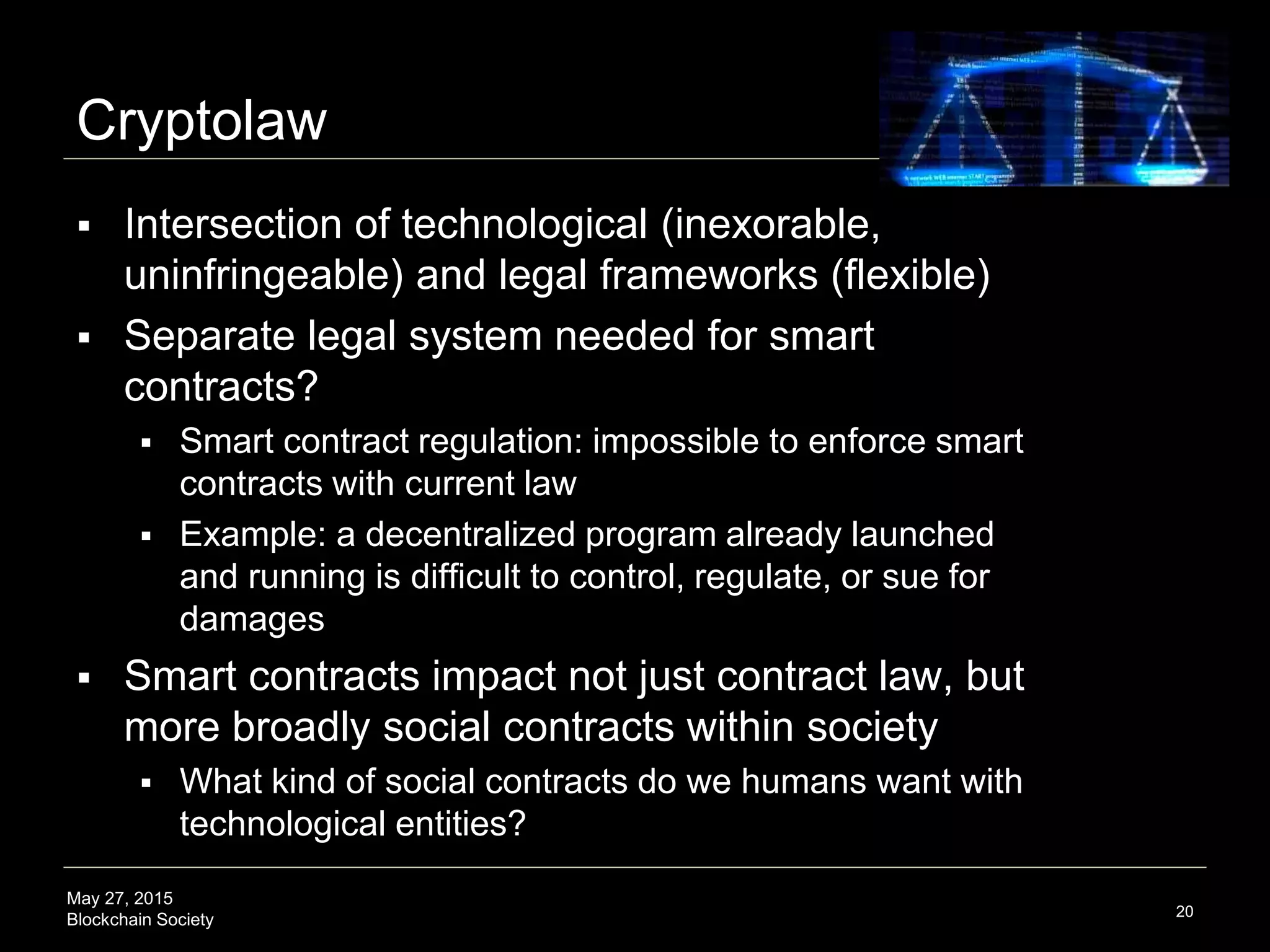 May 27, 2015
Blockchain Society
Cryptolaw
 Intersection of technological (inexorable,
uninfringeable) and legal frameworks (flexible)
 Separate legal system needed for smart
contracts?
 Smart contract regulation: impossible to enforce smart
contracts with current law
 Example: a decentralized program already launched
and running is difficult to control, regulate, or sue for
damages
 Smart contracts impact not just contract law, but
more broadly social contracts within society
 What kind of social contracts do we humans want with
technological entities?
20
 