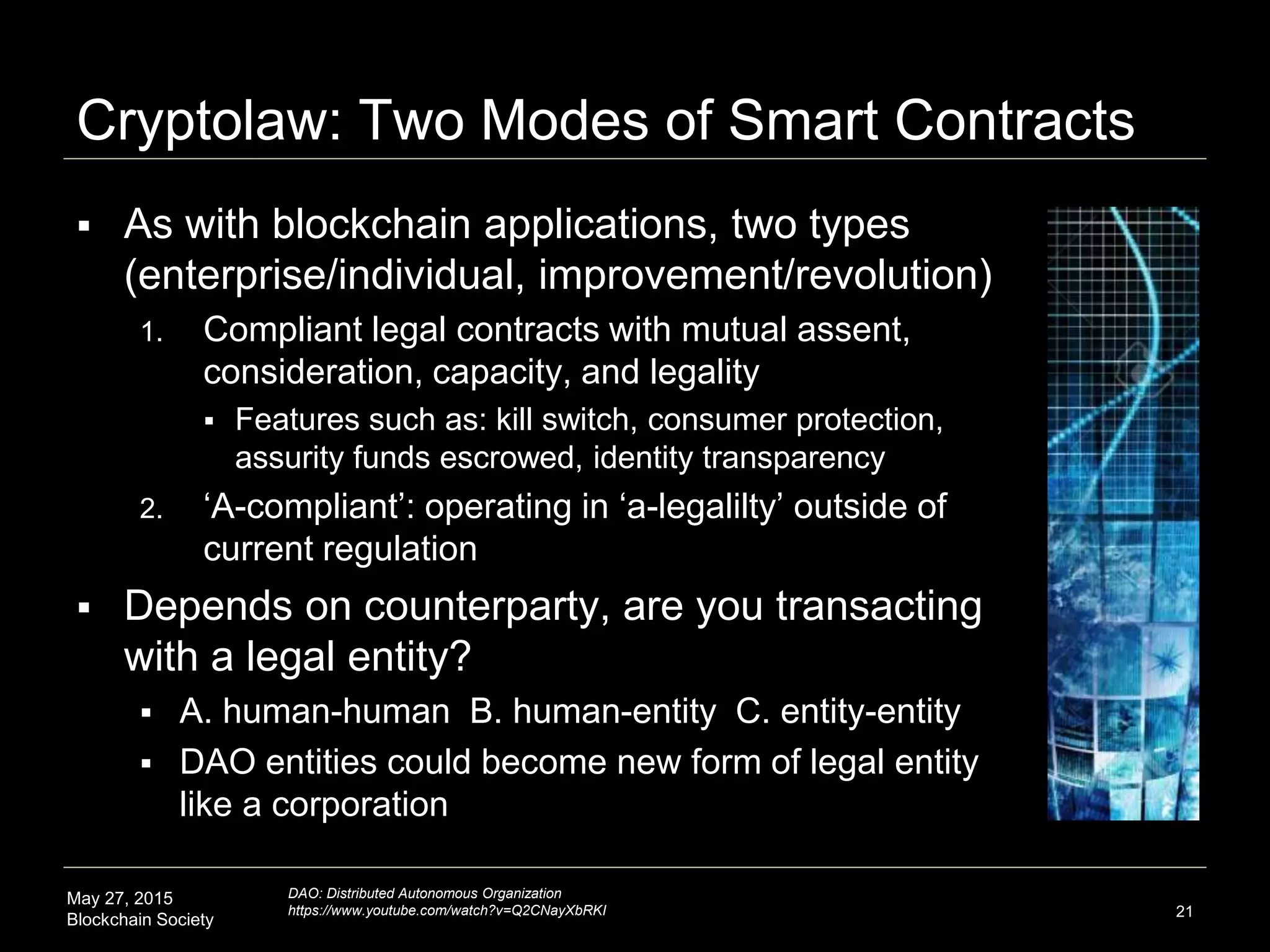 May 27, 2015
Blockchain Society
Cryptolaw: Two modes of Smart Contracts
 As with blockchain applications, two types
(enterprise and individual)
1. Compliant legal contracts with mutual assent,
consideration, capacity, and legality
 Features such as: kill switch, consumer protection,
assurity funds escrowed, identity transparency
2. ‘A-compliant’: operating in ‘a-legalilty’ outside of
current regulation
 Involved parties, are you transacting with a
legal entity?
 A. human-human B. human-entity C. entity-entity
 Technological entities (DOAs) could become new
form of legal entity like a corporation
21
DAO: Distributed Autonomous Organization
https://www.youtube.com/watch?v=Q2CNayXbRKI
 