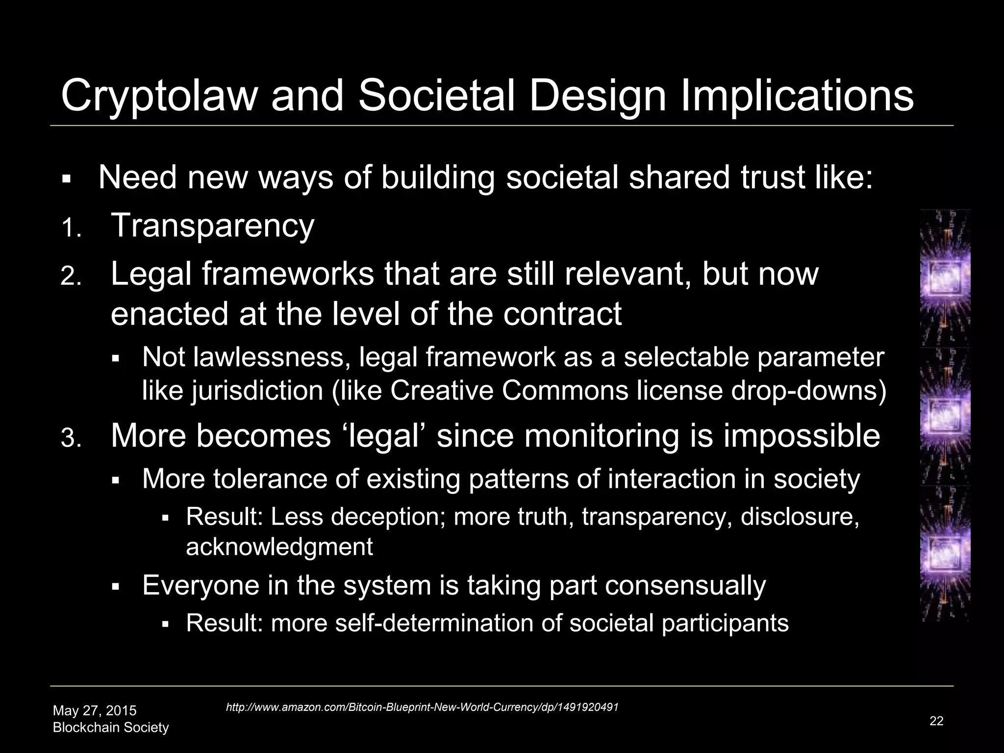 May 27, 2015
Blockchain Society
Cryptolaw and Societal Design Implications
 Emerging that we need new ways of building societal
shared trust through:
1. Transparency
2. Legal frameworks that are still relevant, but perhaps
enacted at the level of the contract (not federal/state)
 Not lawlessness, legal framework as a selectable parameter
like jurisdiction (like Creative Commons license drop-downs)
3. More becomes ‘legal’ since monitoring is impossible
 More tolerance of existing patterns of interaction in society
 Result: Less deception; more truth, transparency, disclosure,
acknowledgment
 Everyone in the system is taking part consensually
 Result: more self-determination of societal participants
22
http://www.amazon.com/Bitcoin-Blueprint-New-World-Currency/dp/1491920491
 