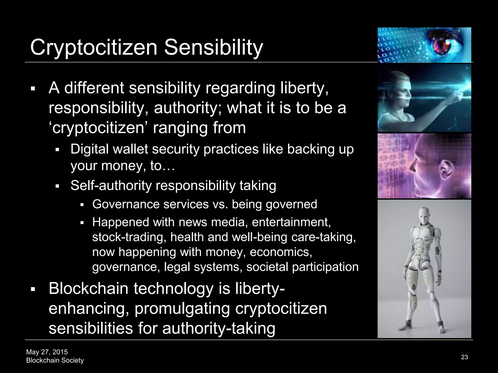 May 27, 2015
Blockchain Society
Cryptocitizen Sensibility
 A new relationship with authority and
responsibility-taking; embodying what it is
to be a ‘Cryptocitizen’ ranging from
 Digital wallet security practices like backing up
our money, to…
 Self-authority responsibility-taking
 Governance services vs. being governed
 Trend: happened with news media,
entertainment, stock-trading, health services;
now happening with money, economics,
governance and legal services
 Blockchain technology is liberty-
enhancing, promulgating Cryptocitizen
sensibilities for authority-taking
23
 