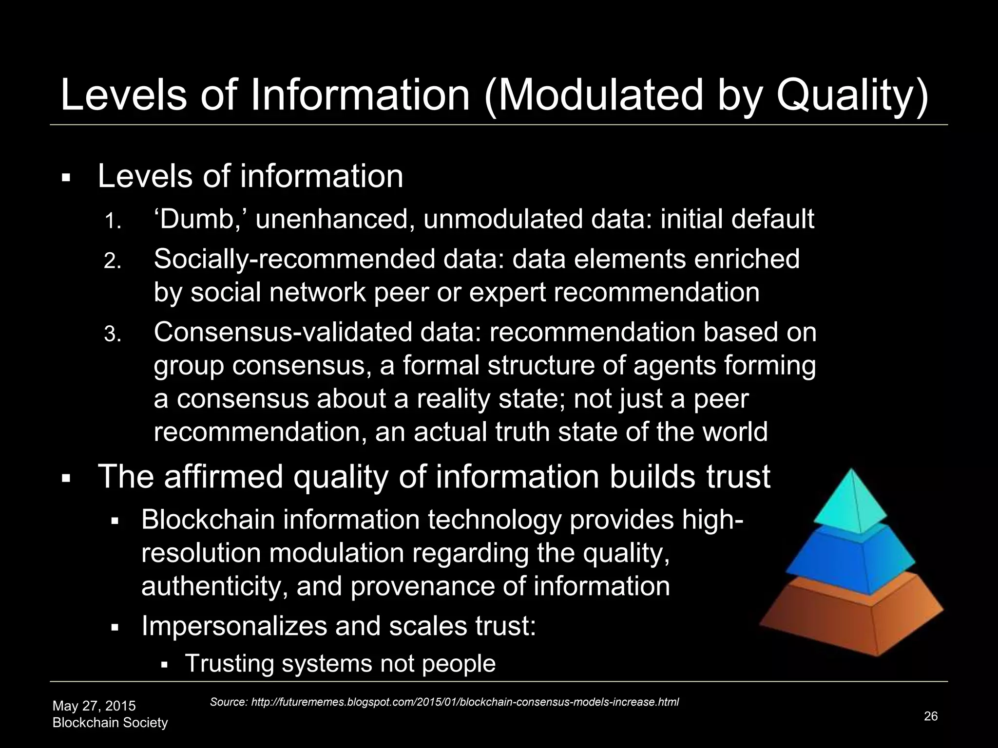 May 27, 2015
Blockchain Society
Levels of Information (Modulated by Quality)
 Levels of information
1. ‘Dumb,’ unenhanced, unmodulated data: initial default
2. Socially-recommended data: data elements enriched
by social network peer or expert recommendation
3. Consensus-validated data: recommendation based on
group consensus, a formal structure of agents forming
a consensus about a reality state; not just a peer
recommendation, an actual truth state of the world
 The affirmed quality of information builds trust
 This quality of information has a higher level of trust
associated with it; high-resolution modulation regarding
the quality, authenticity, and provenance of information
 Impersonalizes and scales trust:
 Trusting systems not people
26
Source: http://futurememes.blogspot.com/2015/01/blockchain-consensus-models-increase.html
 