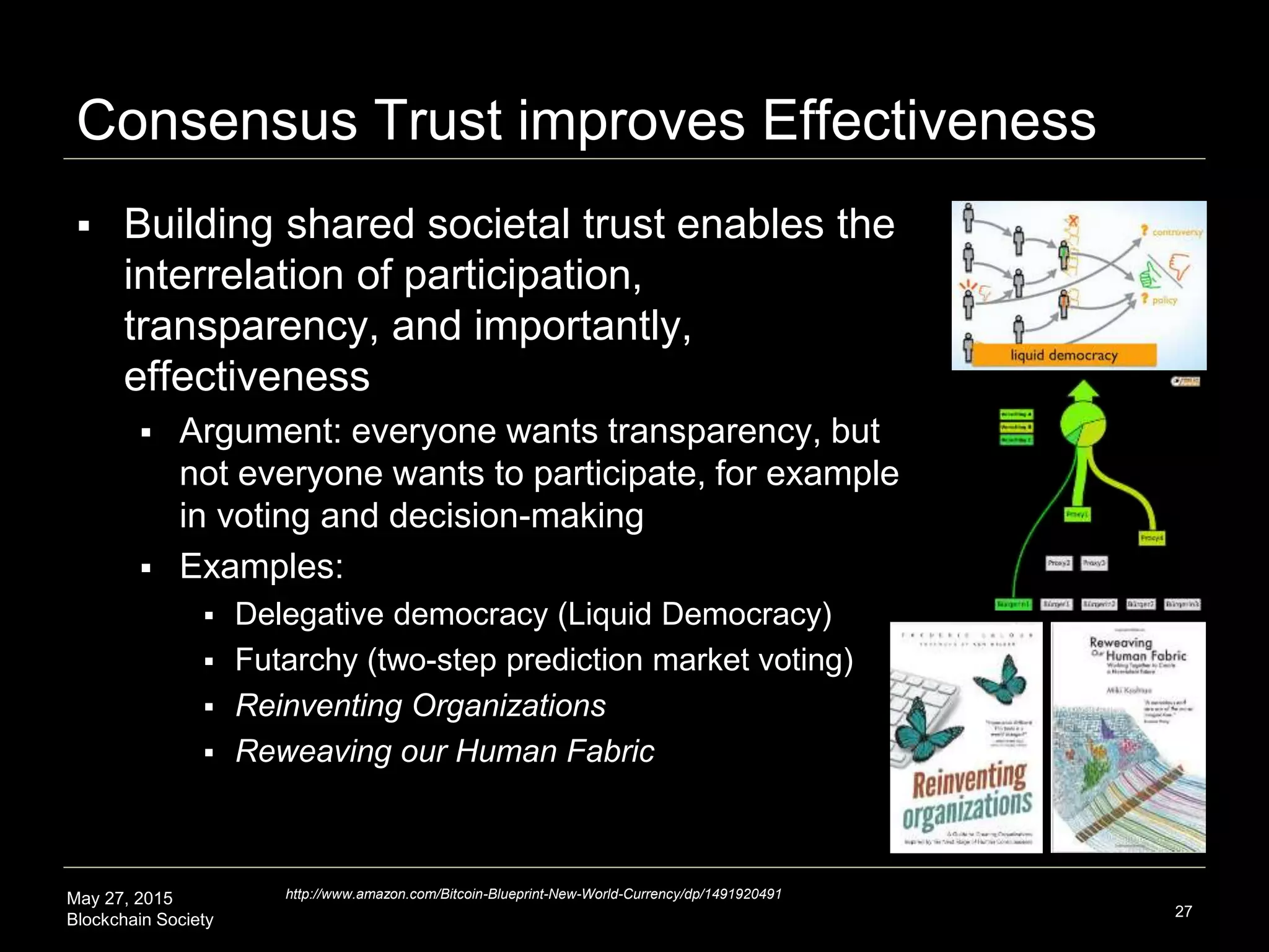 May 27, 2015
Blockchain Society
Consensus Trust improves Effectiveness
 What consensus trust enables is
several things including effectiveness
 Building shared societal trust enables the
interrelation of participation, transparency,
and importantly, effectiveness
 Argument: everyone wants transparency,
but not everyone wants to participate, for
example in voting and decision-making
 Transparency and possibility is effectiveness
 Examples:
 Delegative democracy (Liquid Democracy)
 Futarchy (two-step prediction market voting)
 Reinventing Organizations
 Reweaving our Human Fabric
27
http://www.amazon.com/Bitcoin-Blueprint-New-World-Currency/dp/1491920491
 
