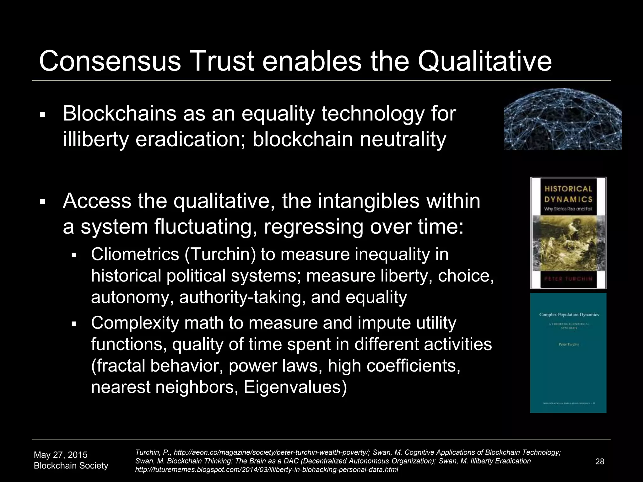 May 27, 2015
Blockchain Society
Consensus Trust enables the Qualitative
 Blockchains as an equality technology for
illiberty eradication; blockchain neutrality
 Access the qualitative, the intangibles within
a system fluctuating, regressing over time:
 Cliometrics (Turchin) to measure inequality in
historical political systems; measure liberty, choice,
autonomy, authority-taking, and equality
 Complexity math to measure and impute utility
functions, quality of time spent in different activities
(fractal behavior, power laws, high coefficients,
nearest neighbors, Eigenvalues)
 How? Participants trusting the system are more
willing to share data about qualitative variables
 Directly or via QS/smarthome data feeds
28
Turchin, P., http://aeon.co/magazine/society/peter-turchin-wealth-poverty/; Swan, M. Cognitive Applications of Blockchain Technology;
Swan, M. Blockchain Thinking: The Brain as a DAC (Decentralized Autonomous Organization); Swan, M. Illiberty Eradication
http://futurememes.blogspot.com/2014/03/illiberty-in-biohacking-personal-data.html
 