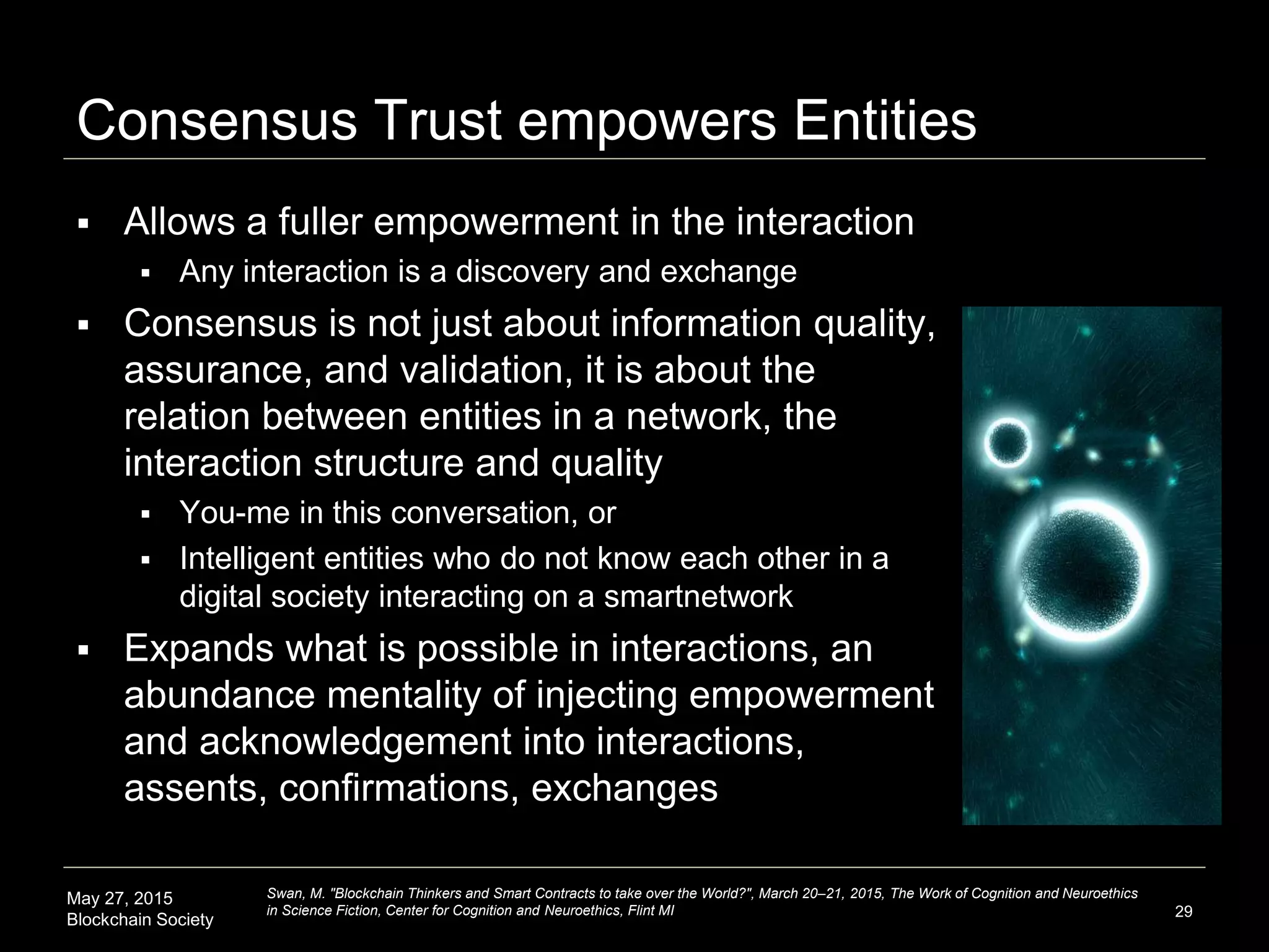 May 27, 2015
Blockchain Society
Consensus Trust empowers Entities
 Allows a fuller empowerment in the interaction
 Any interaction is a discovery and exchange
 Consensus is not just about information quality,
assurance, and validation, it is about the
relation between entities in a network, the
interaction structure and quality
 You-me in this conversation, or
 Intelligent entities who do not know each other in a
digital society interacting on a smartnetwork
 Expands what is possible in interactions, an
abundance mentality of injecting empowerment
and acknowledgement into interactions,
assents, confirmations, exchanges
29
Swan, M. "Blockchain Thinkers and Smart Contracts to take over the World?", March 20–21, 2015, The Work of Cognition and Neuroethics
in Science Fiction, Center for Cognition and Neuroethics, Flint MI
 
