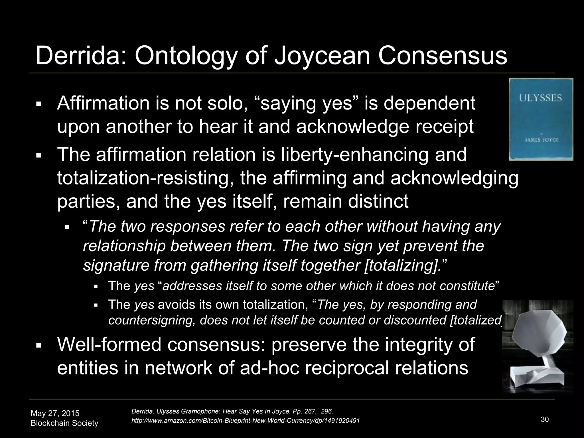 May 27, 2015
Blockchain Society
Derrida: Ontology of Joycean Consensus
30
Derrida. Ulysses Gramophone: Hear Say Yes In Joyce. Pp. 267, 296.
http://www.amazon.com/Bitcoin-Blueprint-New-World-Currency/dp/1491920491
 Affirmation is not solo, “saying yes” is dependent
upon another to hear it and acknowledge receipt
 The affirmation relation is liberty-enhancing and
totalization-resisting, the affirming and acknowledging
parties, and the yes itself, remain distinct
 “The two responses refer to each other without having any
relationship between them. The two sign yet prevent the
signature from gathering itself together [totalizing].”
 The yes “addresses itself to some other which it does not constitute”
 The yes avoids its own totalization, “The yes, by responding and
countersigning, does not let itself be counted or discounted [totalized].”
 Well-formed consensus: preserve the integrity of
entities in a network of ad-hoc relations
 