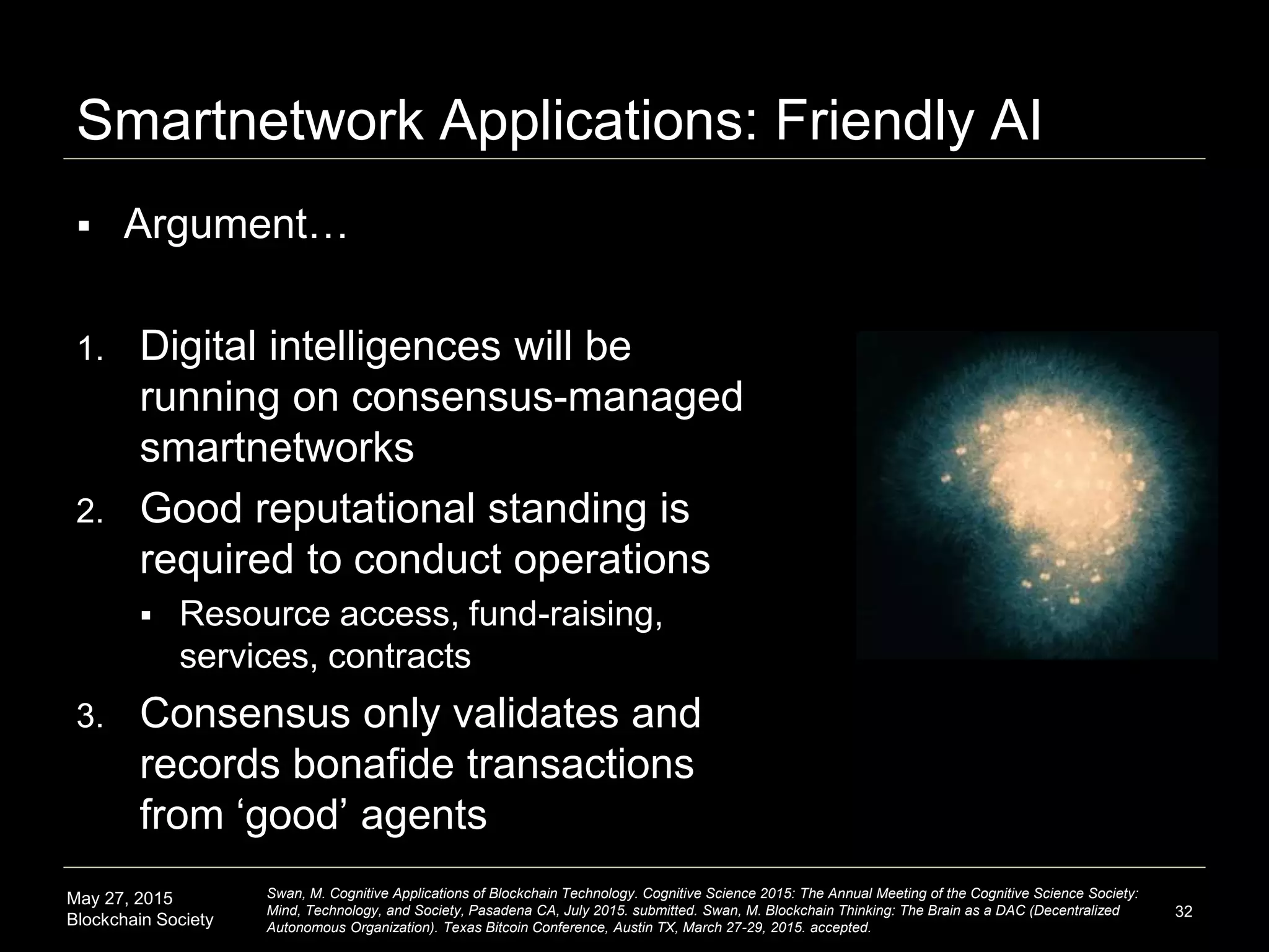 May 27, 2015
Blockchain Society
Smartnetwork Applications: Friendly AI
 Argument…
1. Digital intelligences will be
running on consensus-managed
smartnetworks
2. Good reputational standing is
required to conduct operations
 Resource access, fund-raising,
services-providing, contracts
3. Consensus only validates and
records bonafide transactions
from ‘good’ agents
4. Therefore all agents ‘good’
32
Swan, M. Cognitive Applications of Blockchain Technology. Cognitive Science 2015: The Annual Meeting of the Cognitive Science Society:
Mind, Technology, and Society, Pasadena CA, July 2015. submitted. Swan, M. Blockchain Thinking: The Brain as a DAC (Decentralized
Autonomous Organization). Texas Bitcoin Conference, Austin TX, March 27-29, 2015. accepted.
 