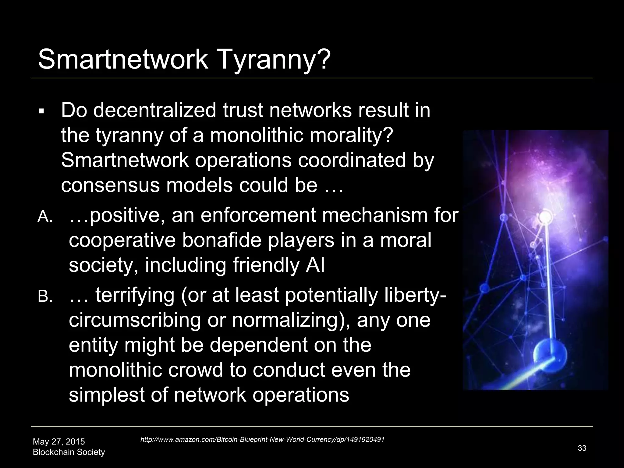 May 27, 2015
Blockchain Society
Smartnetwork Tyranny?
 Do decentralized trust networks result in
the tyranny of a monolithic morality?
Smartnetwork operations coordinated by
consensus models could be …
A. …positive, an enforcement mechanism for
cooperative bonafide players in a moral
society, including friendly AI
B. … terrifying (or at least potentially liberty-
circumscribing or normalizing) that any
one entity might be dependent on the
monolithic crowd to conduct even the
simplest of network operations
33
http://www.amazon.com/Bitcoin-Blueprint-New-World-Currency/dp/1491920491
 
