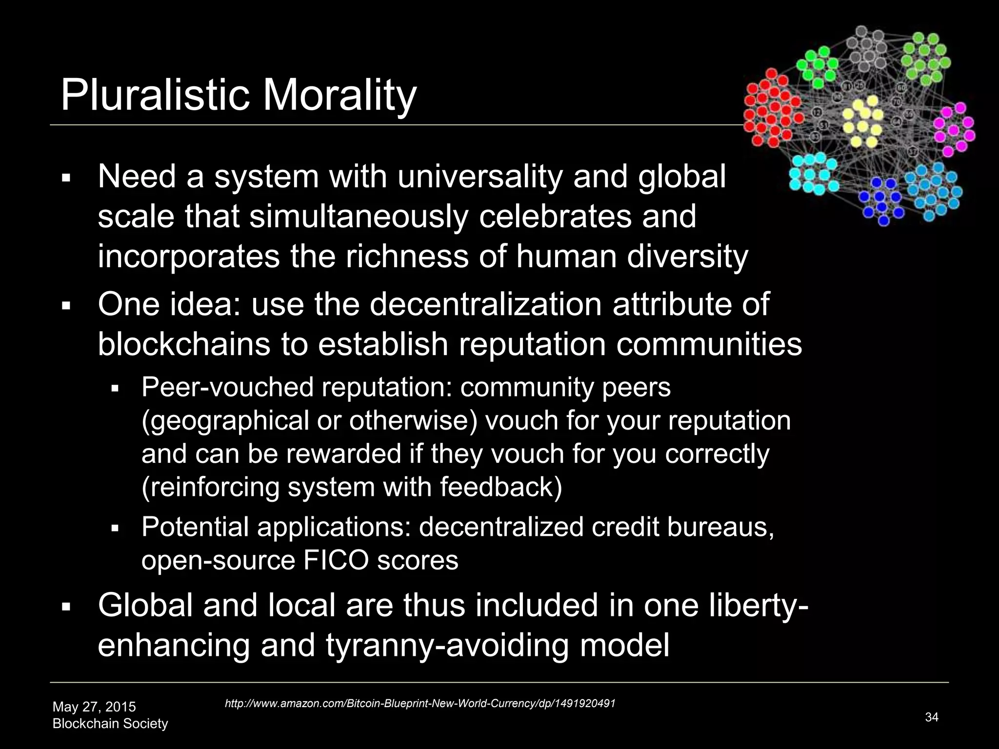 May 27, 2015
Blockchain Society
Pluralistic Morality
34
http://www.amazon.com/Bitcoin-Blueprint-New-World-Currency/dp/1491920491
 Need a system with universality and global
scale that simultaneously celebrates and
incorporates the richness of agent diversity
 One idea: use the decentralization attribute of
blockchains to establish reputation communities
 Peer-vouched reputation: community peers (geographical or
otherwise) vouch for our reputation and can be rewarded if
they vouch correctly (reinforcing feedback system)
 Potential applications: decentralized credit bureaus, open-
source FICO scores
 ‘Local’ reputation communities and global
infrastructure are thus included in one liberty-
enhancing tyranny-avoiding model
 