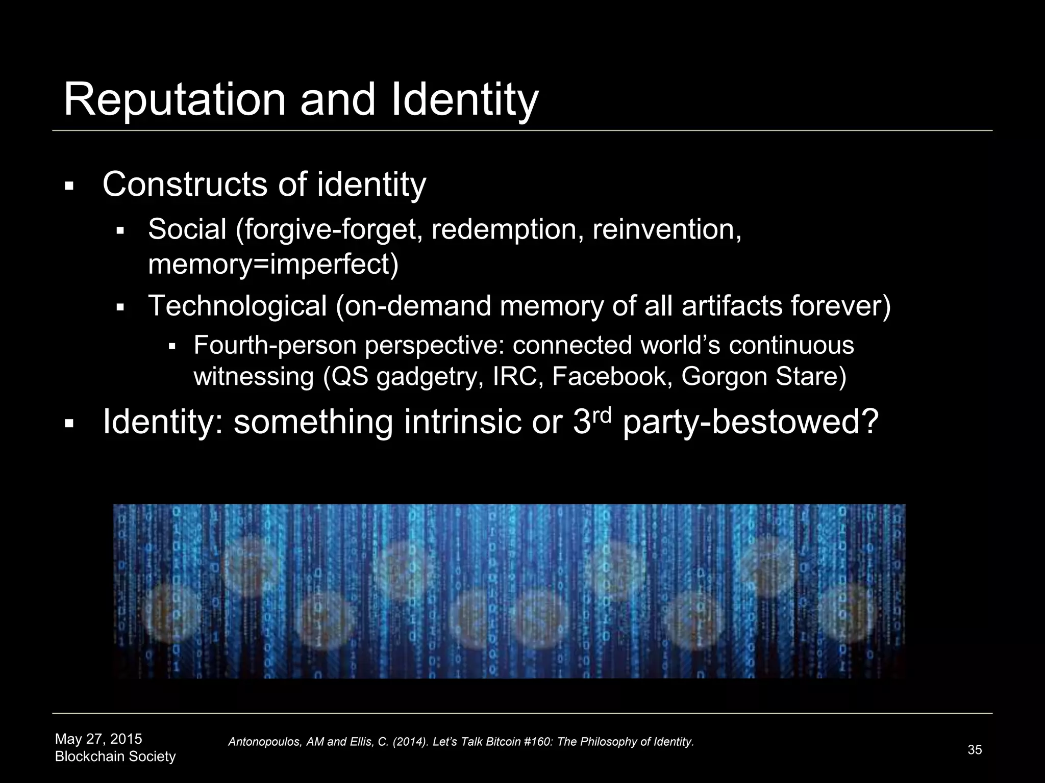 May 27, 2015
Blockchain Society
Reputation and Identity
 Constructs of identity
 Social (forgive-forget, redemption, reinvention,
memory=imperfect)
 Technological (on-demand memory of all artifacts forever)
 Fourth-person perspective: connected world’s continuous
witnessing (QS gadgetry, IRC, Facebook, Gorgon Stare)
 Identity: something intrinsic or 3rd party-bestowed?
35
Antonopoulos, AM and Ellis, C. (2014). Let’s Talk Bitcoin #160: The Philosophy of Identity.
 