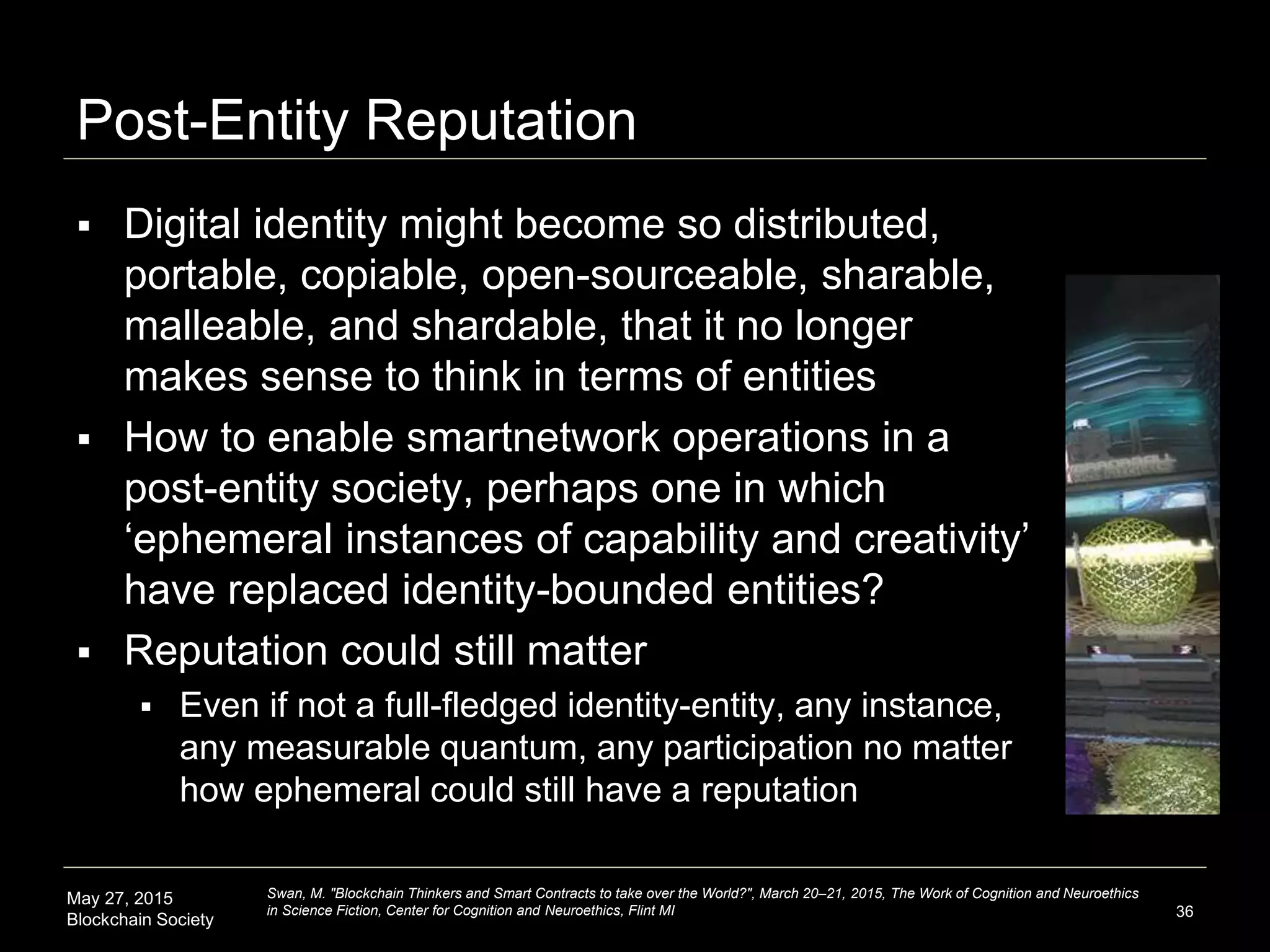 May 27, 2015
Blockchain Society
Post-Entity Reputation
 Digital identity might become so distributed,
portable, copiable, open-sourceable, sharable,
malleable, and shardable, that it no longer
makes sense to think in terms of entities
 How to enable smartnetwork operations in a
post-entity society, perhaps one in which
‘ephemeral instances of capability and creativity’
have replaced identity-bounded entities?
 Reputation could still matter
 Even if not a full-fledged identity-entity, any instance,
any measurable quantum, any participation no matter
how ephemeral could still have a reputation
36
Swan, M. "Blockchain Thinkers and Smart Contracts to take over the World?", March 20–21, 2015, The Work of Cognition and Neuroethics
in Science Fiction, Center for Cognition and Neuroethics, Flint MI
 
