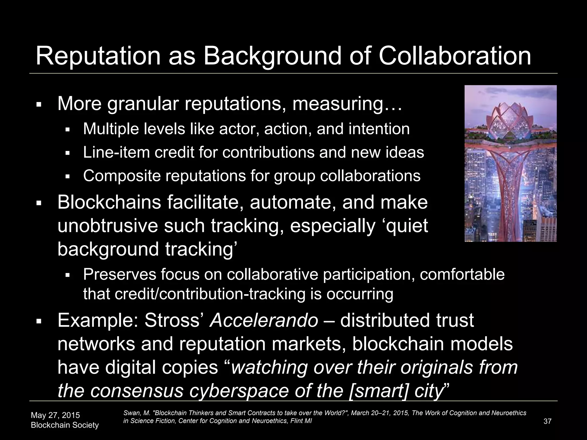 May 27, 2015
Blockchain Society
Reputation as Background of Collaboration
 More granular reputations, measuring…
 Multiple levels like actor, action, and intention
 Line-item credit for contributions and new ideas
 Composite reputations for group collaborations
 Blockchains facilitate, automate, and make
unobtrusive such tracking, especially ‘quiet
background tracking’
 Preserves focus on collaborative participation, comfortable
that credit/contribution-tracking is occurring
 Example: Stross’ Accelerando – distributed trust
networks and reputation markets, blockchain models
have digital copies “watching over their originals from
the consensus cyberspace of the [smart] city”
37
Swan, M. "Blockchain Thinkers and Smart Contracts to take over the World?", March 20–21, 2015, The Work of Cognition and Neuroethics
in Science Fiction, Center for Cognition and Neuroethics, Flint MI
 