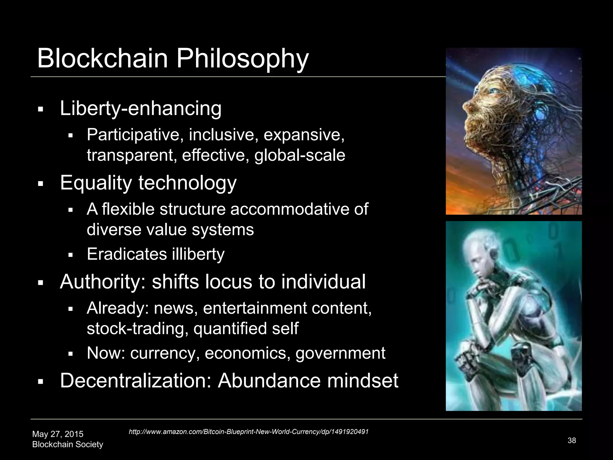 May 27, 2015
Blockchain Society
Blockchain Philosophy
38
 Liberty-enhancing
 Participative, inclusive, expansive,
transparent, effective, global-scale
 Equality technology
 A flexible structure accommodative of
diverse value systems
 Eradicates illiberty
 Authority: shifts locus to individual
 Already: news, entertainment content,
stock-trading, quantified self
 Now: currency, economics, government
 Decentralization effects
 Abundance mindset
http://www.amazon.com/Bitcoin-Blueprint-New-World-Currency/dp/1491920491
 