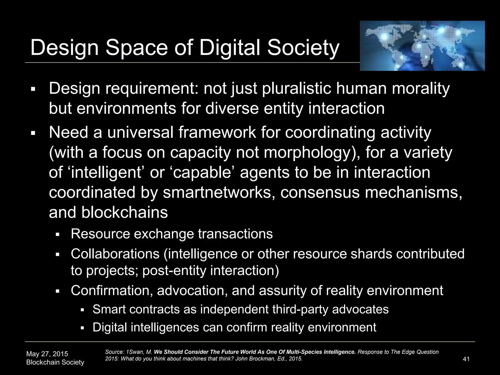 May 27, 2015
Blockchain Society
Design Space of Digital Society
 Design requirement: not just pluralistic human morality
but environments for diverse entity interaction
 Need a universal framework for coordinating activity
(with a focus on capacity not morphology), for a variety
of ‘intelligent’ or ‘capable’ agents to be in interaction
coordinated by smartnetworks, consensus mechanisms,
and blockchains
 Resource exchange transactions
 Collaborations (intelligence or other resource shards contributed
to projects; post-entity interaction)
 Confirmation, advocation, and assurity of reality environment
 Smart contracts as independent third-party advocates
 Digital intelligences can confirm reality environment
41
Source: Swan, M. We Should Consider The Future World As One Of Multi-Species Intelligence. Response to The Edge Question
2015: What do you think about machines that think? John Brockman, Ed., 2015.
 