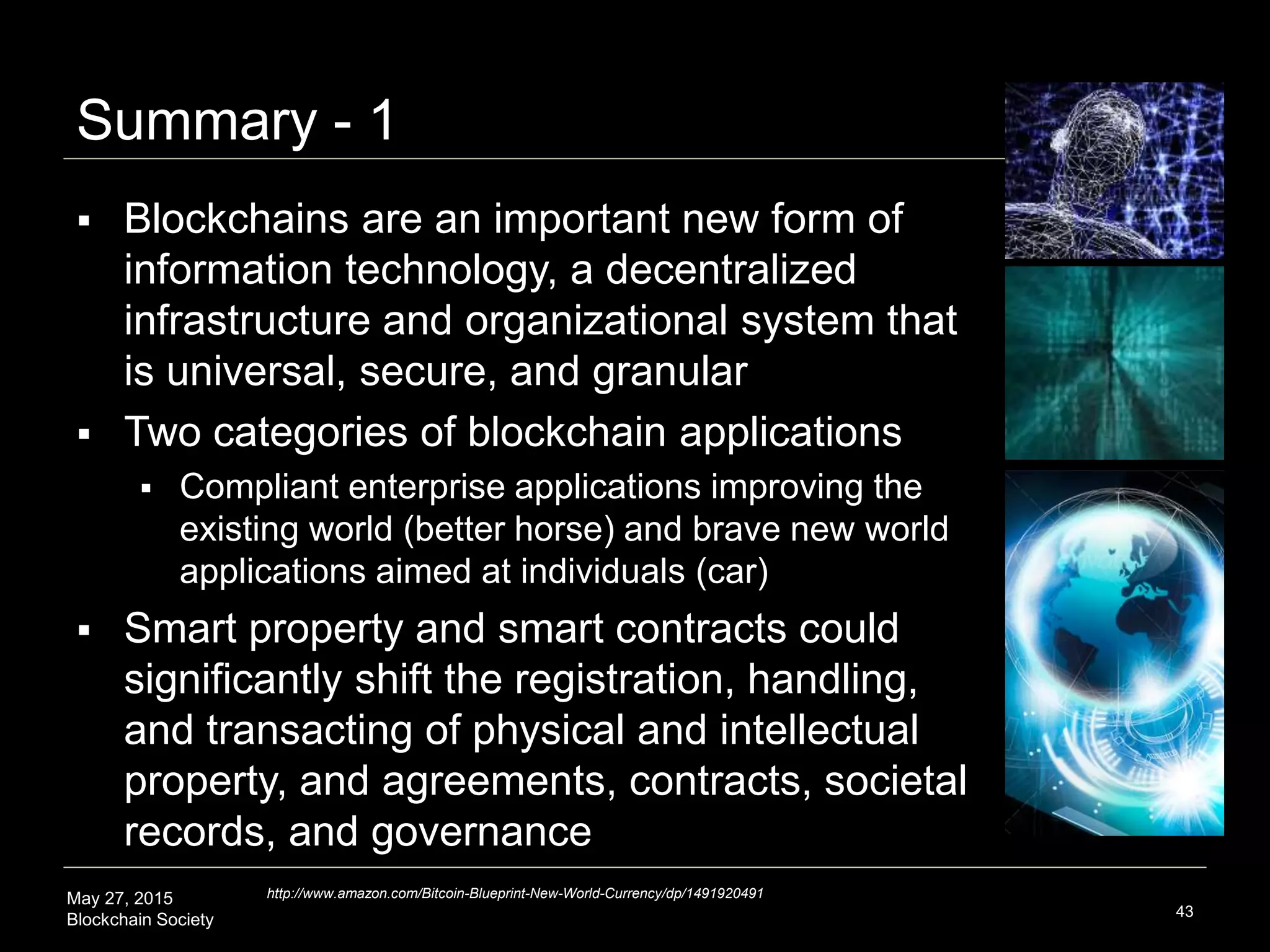 May 27, 2015
Blockchain Society
Summary - 1
43
 Blockchains are an important new form of
information technology, a decentralized
infrastructure and organizational system that is
universal, global, secure, and granular
 Two categories of blockchain applications
 Compliant enterprise applications improving the existing
world (better horse) and brave new world applications
aimed at individuals (car)
 Smart property and smart contracts could
significantly shift the registration, handling, and
transacting of physical and intellectual property;
agreements, contracts, records, and governance
http://www.amazon.com/Bitcoin-Blueprint-New-World-Currency/dp/1491920491
 