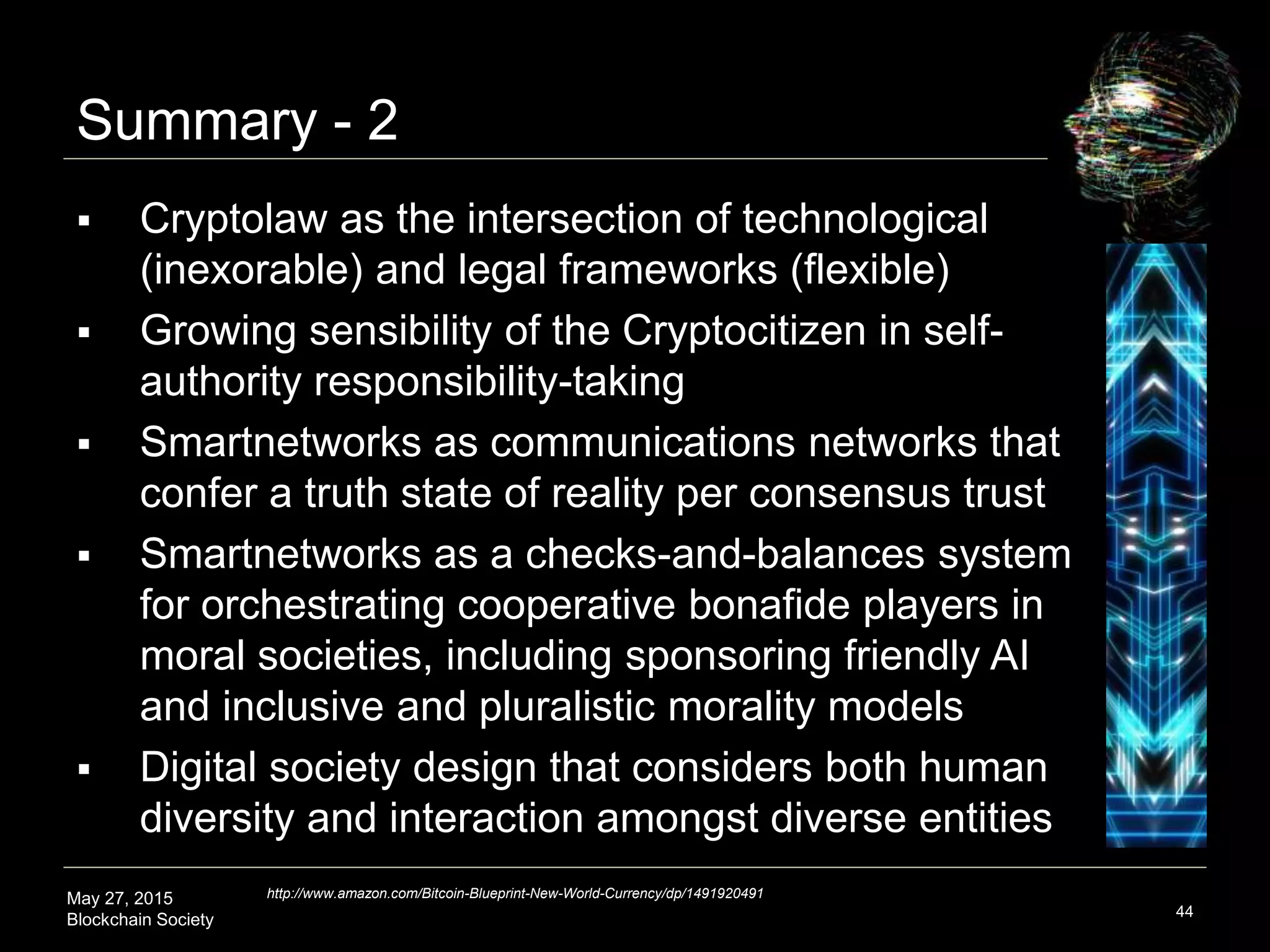 May 27, 2015
Blockchain Society
Summary - 2
44
 Cryptolaw is the intersection of technological
(inexorable) and legal frameworks (flexible)
 Growing sensibility of the Cryptocitizen in self-
authority responsibility-taking
 Smartnetworks as communications networks that
confer a reality truth state and societal shared trust
 Smartnetworks as a checks-and-balances system
for orchestrating cooperative bonafide players in
moral societies, including sponsoring friendly AI
and inclusive and pluralistic morality models
 Digital society design that considers both human
plurality and interaction amongst diverse entities
http://www.amazon.com/Bitcoin-Blueprint-New-World-Currency/dp/1491920491
 
