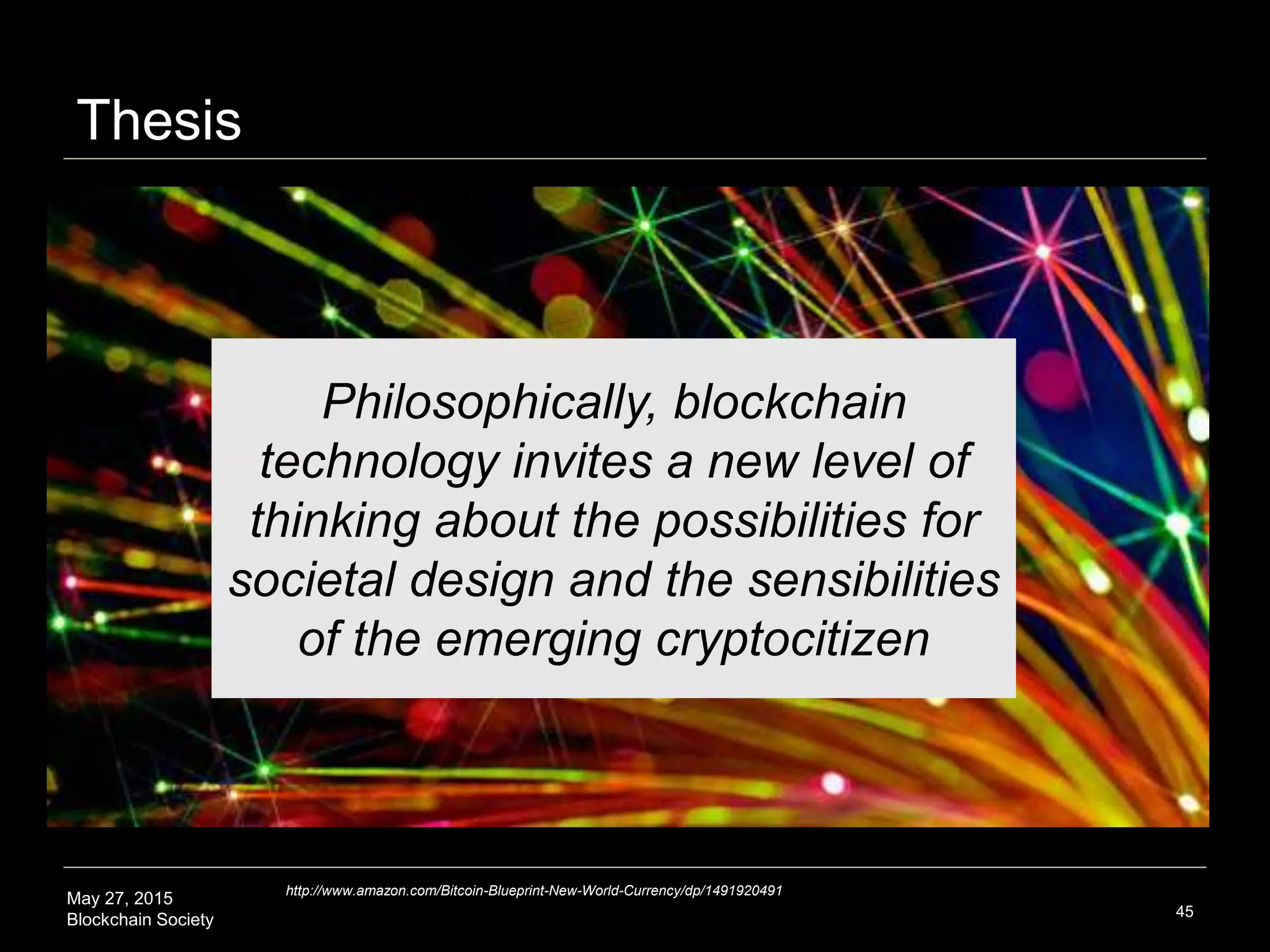 May 27, 2015
Blockchain Society
Thesis
45
Philosophically, blockchain
technology invites a new level of
thinking about the possibilities for
societal design and the sensibilities
of the emerging Cryptocitizen
http://www.amazon.com/Bitcoin-Blueprint-New-World-Currency/dp/1491920491
 