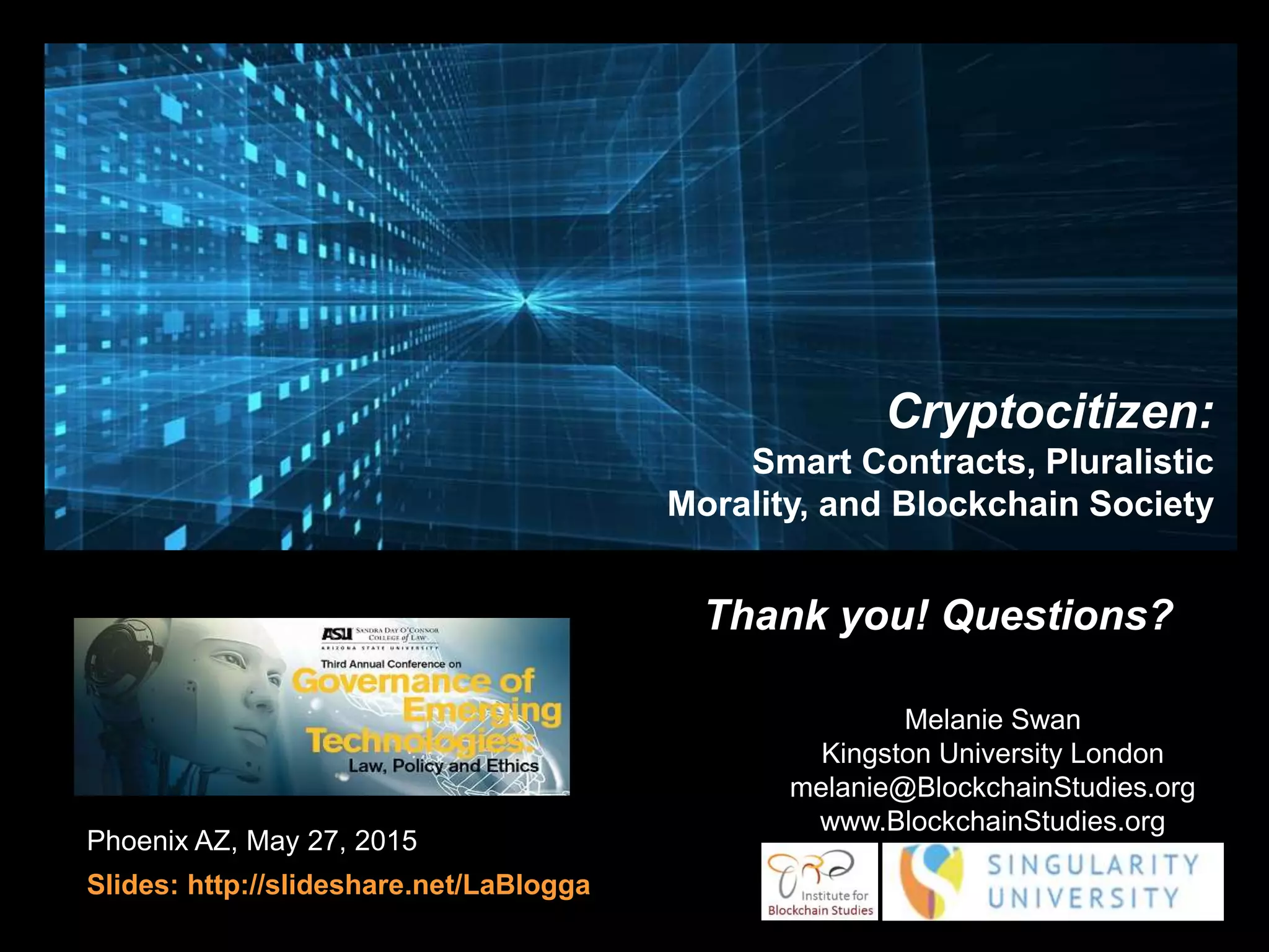 Phoenix AZ, May 27, 2015
Slides: http://slideshare.net/LaBlogga
Melanie Swan
Kingston University London
melanie@BlockchainStudies.org
www.BlockchainStudies.org
Cryptocitizen:
Smart Contracts, Pluralistic
Morality, and Blockchain Society
Thank you! Questions?
 