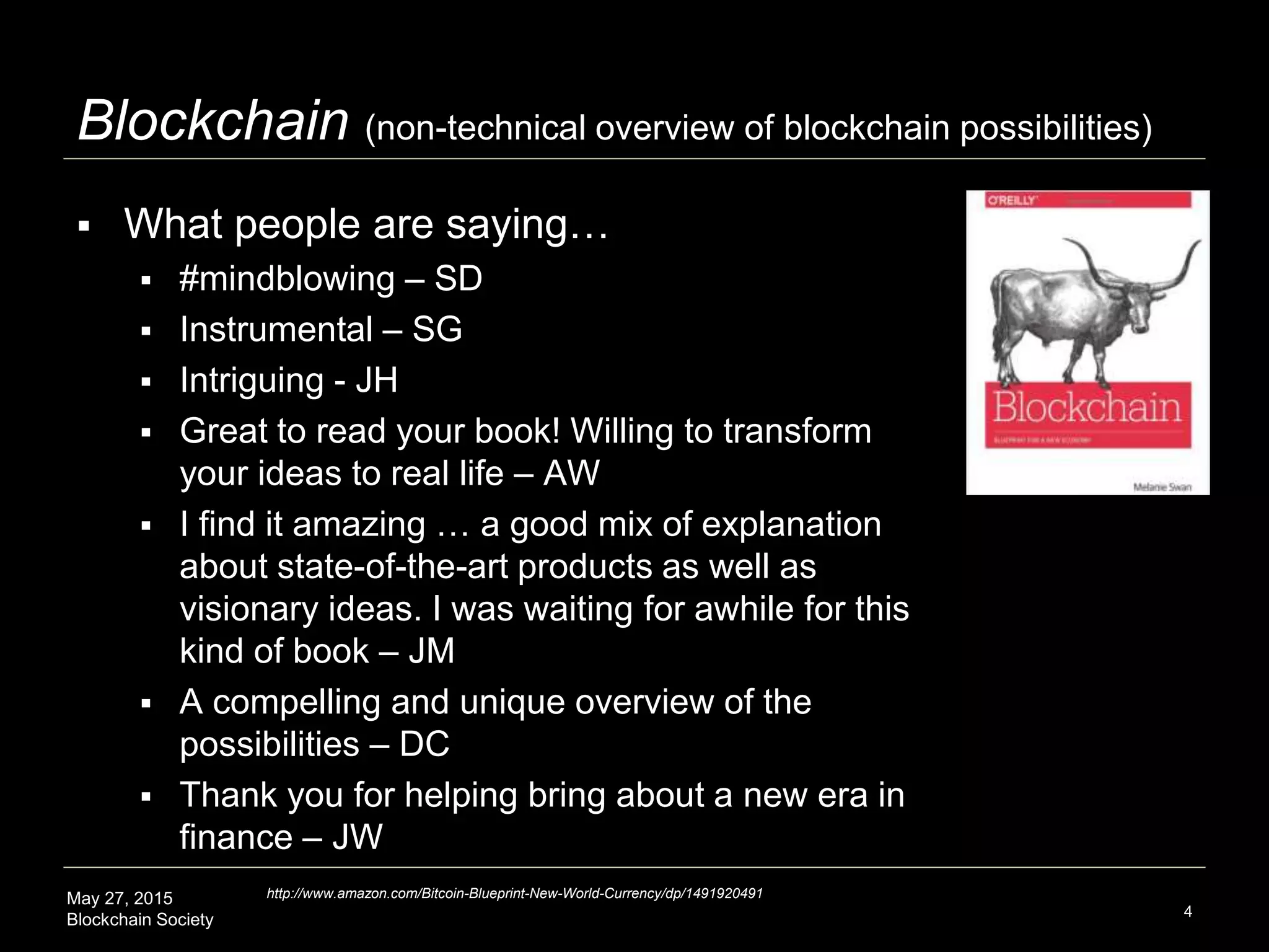 May 27, 2015
Blockchain Society 4
Blockchain (non-technical overview of blockchain possibilities)
 What people are saying…
 #mindblowing – SD
 Instrumental – SG
 Intriguing - JH
 Great to read your book! Willing to transform
your ideas to real life – AW
 I find it amazing … a good mix of explanation
about state-of-the-art products as well as
visionary ideas. I was waiting for awhile for this
kind of book – JM
 A compelling and unique overview of the
possibilities – DC
 Thank you for helping bring about a new era in
finance – JW
http://www.amazon.com/Bitcoin-Blueprint-New-World-Currency/dp/1491920491
 
