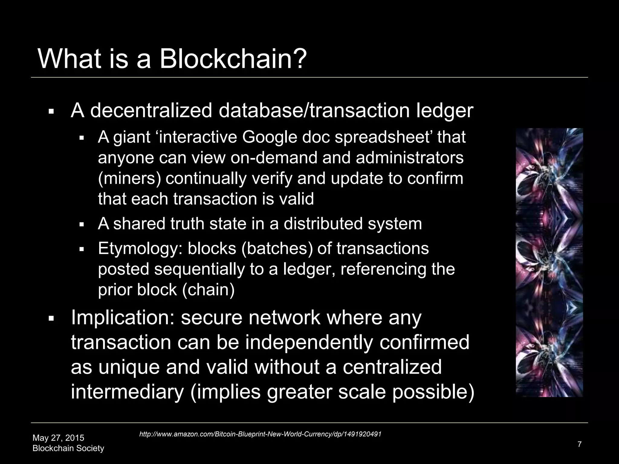 May 27, 2015
Blockchain Society
What is a Blockchain?
7
http://www.amazon.com/Bitcoin-Blueprint-New-World-Currency/dp/1491920491
 A decentralized database/transaction ledger
 A giant ‘interactive Google doc spreadsheet’ that
anyone can view on-demand and administrators
(miners) continually verify and update to confirm
that each transaction is valid
 A shared truth state in a distributed system
 Etymology: blocks (batches) of transactions
posted sequentially to a ledger, referencing the
prior block (chain)
 Implication: secure network where any
transaction can be independently confirmed
as unique and valid without a centralized
intermediary (implies greater scale possible)
 