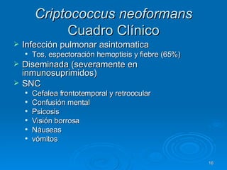 Criptococcus neoformans  Cuadro Clínico Infección pulmonar asintomatica Tos, espectoración hemoptisis y fiebre (65%) Diseminada (severamente en inmunosuprimidos) SNC Cefalea frontotemporal y retroocular Confusión mental Psicosis Visión borrosa Náuseas vómitos 