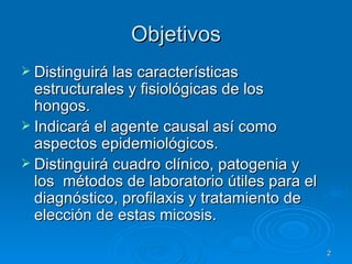 Objetivos Distinguirá las características estructurales y fisiológicas de los hongos. Indicará el agente causal así como aspectos epidemiológicos. Distinguirá cuadro clínico, patogenia y los  métodos de laboratorio útiles para el diagnóstico, profilaxis y tratamiento de elección de estas micosis. 