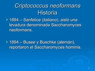 Criptococcus neoformans   Historia 1894 – Sanfelice (italiano), aisló una levadura denominada Saccharomyces neoformans. 1894 – Busee y Buschke (alemán), reportaron el Saccharomyces hominis. 