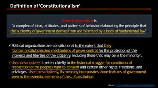Definition	of	‘Constitutionalism’
<Source:https://en.wikipedia.org/wiki/Constitutionalism>
Constitutionalismis
"a complex ofideas, attitudes, and patterns of behavior elaborating the principle that
the authority ofgovernment derives from and is limited by abody of fundamental law".
üPolitical organizations are constitutionalto the extent that they
"contain institutionalized mechanisms of power control forthe protectionof the
interests and liberties ofthe citizenry,including those that may be in the minority".
üUsed descriptively, it refers chiefly to the historical struggle for constitutional
recognition ofthe people's right to 'consent' and certain other rights, freedoms,and
privileges. Used prescriptively, its meaning incorporates those features of government
seen as the essential elements ofthe...Constitution.
 