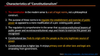 Characteristics	of	‘Constitutionalism’
<Source:Dieter Grimm,‘Constituionalism :Past,Present andFuture’,2016>
1. The constitution in the modern sense isa set oflegal norms,not a philosophical
construct.
2. The purpose ofthese normsis to regulate the establishment and exercise of public
power as opposed to a mere modification of a pre- existing public power.
3. The regulation is comprehensive in the sense that no extraconstitutional bearers of
public power and noextraconstitutional ways and means to exercise this power are
recognized.
4. Constitutional law finds its origin with the people as the only legitimate source of
power.
5. Constitutional law is higher law. It enjoysprimacy over all other laws and legal acts
emanating from government.
 