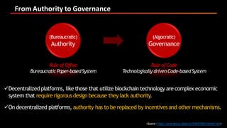 From	Authority	to	Governance
üDecentralized platforms, like those that utilize blockchain technology are complex economic
system that require rigorous design because they lack authority.
üOn decentralized platforms, authority has to be replaced by incentives and other mechanisms.
<Source:https://prysmgroup.attach.io/B1KdY0dEm?viewer=new>
(Bureaucratic)
Authority
Rule of Office
Bureaucratic Paper-basedSystem
(Algocratic)
Governance
Rule of Code
Technologically drivenCode-basedSystem
 