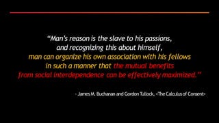 “Man’s reason is the slave to his passions,
and recognizing this about himself,
man can organize his own association with his fellows
in such a manner that the mutual benefits
from social interdependence can be effectively maximized.”
- James M. Buchanan and GordonTullock,<TheCalculusof Consent>
 