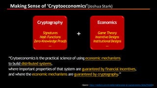 Making	Sense	of	‘Cryptoeconomics’(Joshua	Stark)
“Crytoeconomicsis the practical science of using economic mechanisms
to build distributed systems,
where important properties of that system are guaranteed by financial incentives,
and where the economic mechanisms are guaranteed by cryptography.”
Cryptography Economics
+
<Source:https://medium.com/l4-media/making-sense-of-cryptoeconomics-5edea77e4e8d>
Signatures
Hash Functions
Zero-Knowledge Proofs
…
Game Theory
IncentiveDesigns
InstitutionalDesigns
…
 